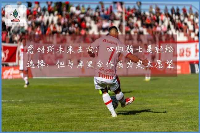 詹姆斯未来去向：回归骑士是轻松选择，但与库里合作或为更大愿望