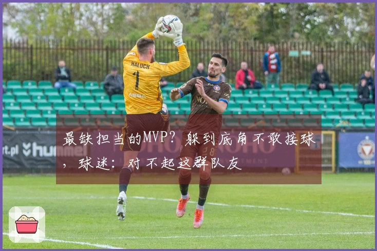 最缺担当的MVP？躲到底角不敢接球，球迷：对不起这群队友